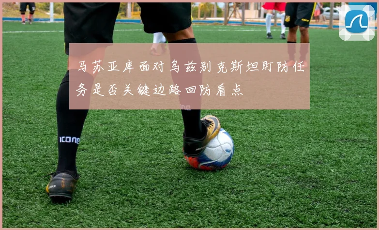马苏亚库面对乌兹别克斯坦盯防任务是否关键边路回防看点