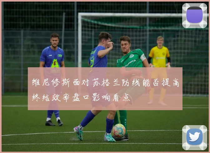 维尼修斯面对苏格兰防线能否提高终结效率盘口影响看点