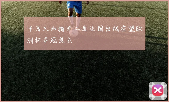 卡马文加梅开二度法国出线在望欧洲杯争冠焦点