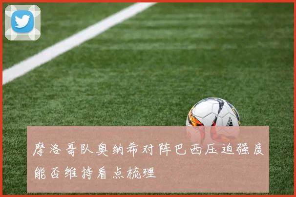 摩洛哥队奥纳希对阵巴西压迫强度能否维持看点梳理