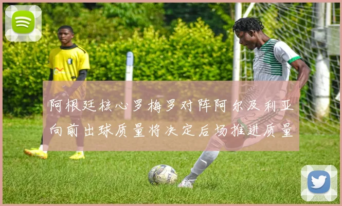 阿根廷核心罗梅罗对阵阿尔及利亚向前出球质量将决定后场推进质量