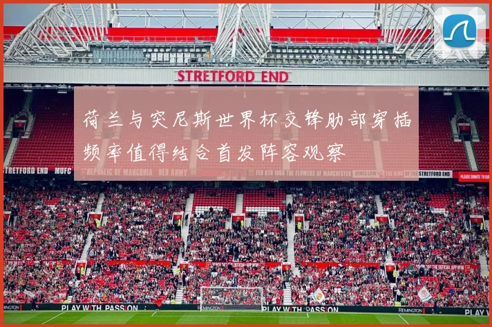 荷兰与突尼斯世界杯交锋肋部穿插频率值得结合首发阵容观察