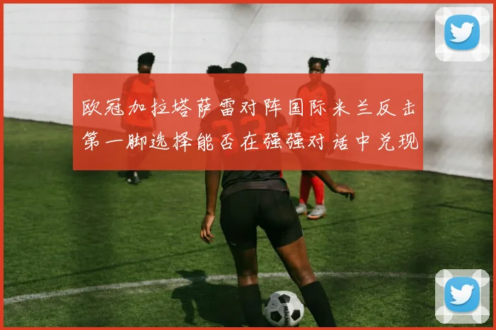 欧冠加拉塔萨雷对阵国际米兰反击第一脚选择能否在强强对话中兑现