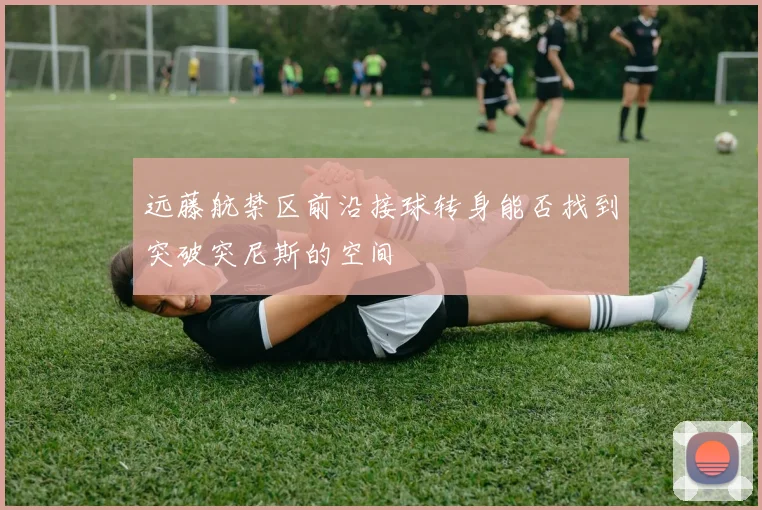 远藤航禁区前沿接球转身能否找到突破突尼斯的空间