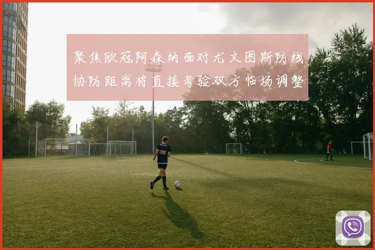 聚焦欧冠阿森纳面对尤文图斯防线协防距离将直接考验双方临场调整