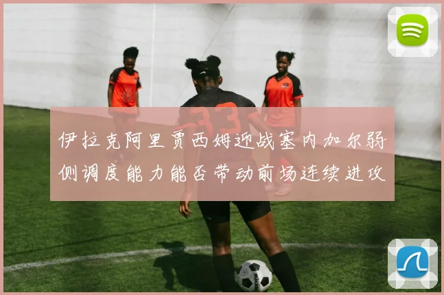 伊拉克阿里贾西姆迎战塞内加尔弱侧调度能力能否带动前场连续进攻