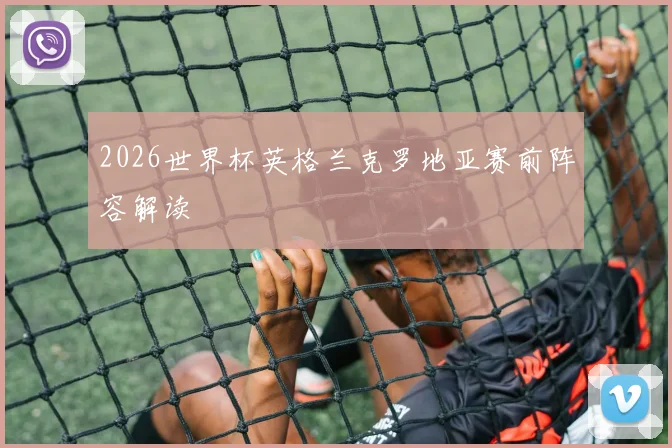 2026世界杯英格兰克罗地亚赛前阵容解读