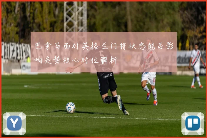巴拿马面对英格兰门将状态能否影响走势核心对位解析