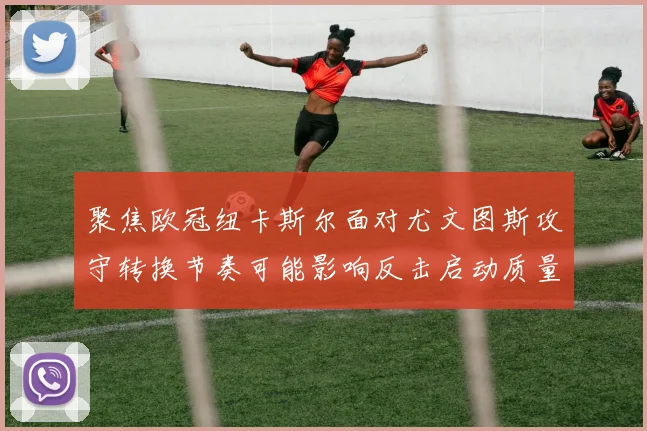 聚焦欧冠纽卡斯尔面对尤文图斯攻守转换节奏可能影响反击启动质量