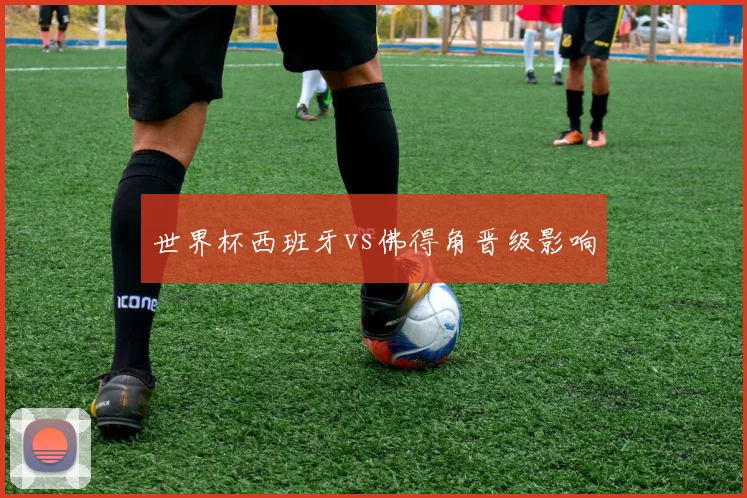 世界杯西班牙vs佛得角晋级影响
