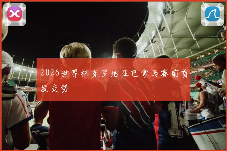 2026世界杯克罗地亚巴拿马赛前首发走势