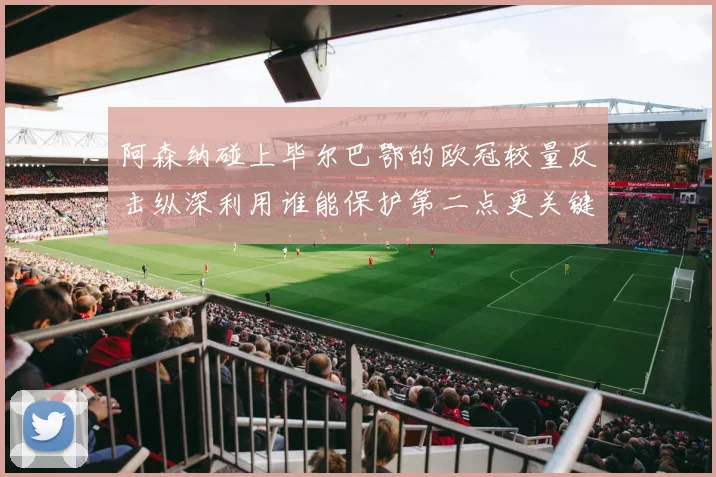 阿森纳碰上毕尔巴鄂的欧冠较量反击纵深利用谁能保护第二点更关键