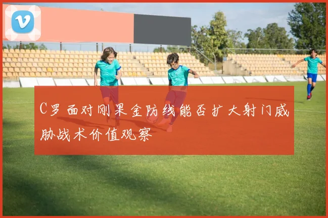 C罗面对刚果金防线能否扩大射门威胁战术价值观察