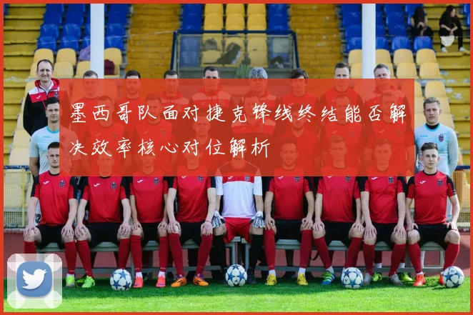 墨西哥队面对捷克锋线终结能否解决效率核心对位解析