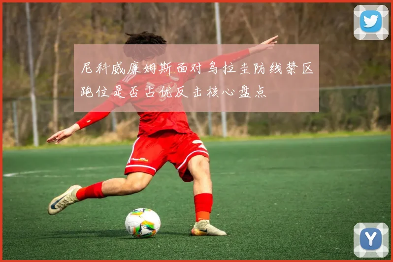 尼科威廉姆斯面对乌拉圭防线禁区跑位是否占优反击核心盘点