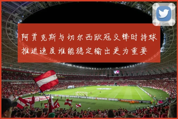 阿贾克斯与切尔西欧冠交锋时持球推进速度谁能稳定输出更为重要