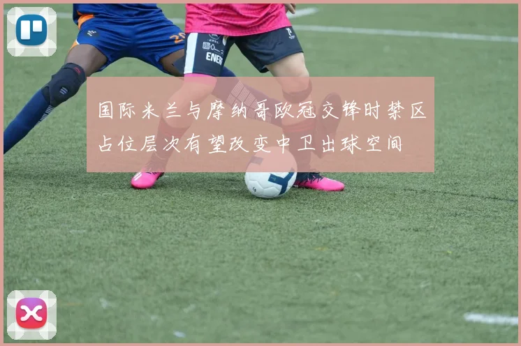国际米兰与摩纳哥欧冠交锋时禁区占位层次有望改变中卫出球空间