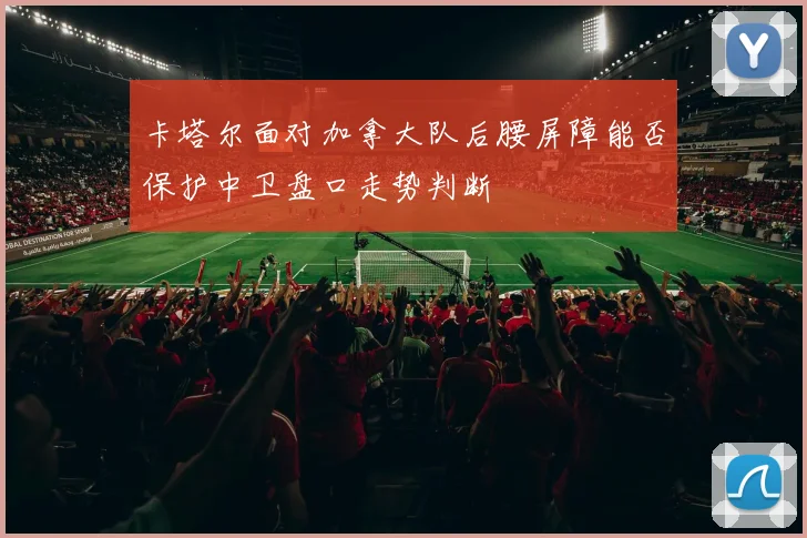 卡塔尔面对加拿大队后腰屏障能否保护中卫盘口走势判断
