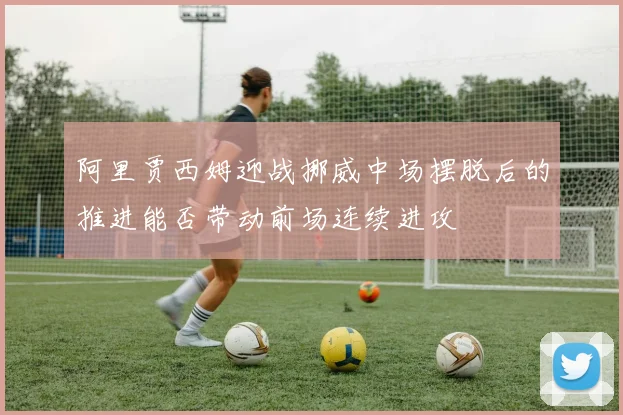 阿里贾西姆迎战挪威中场摆脱后的推进能否带动前场连续进攻
