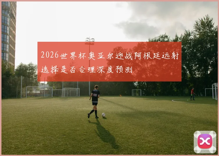 2026世界杯奥亚尔迎战阿根廷远射选择是否合理深度预测