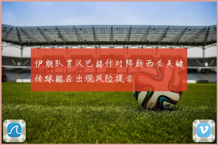 伊朗队贾汉巴赫什对阵新西兰关键传球能否出现风险提示