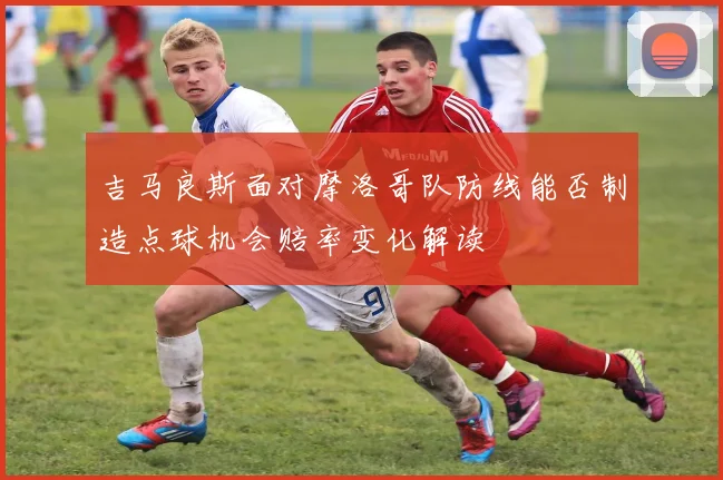 吉马良斯面对摩洛哥队防线能否制造点球机会赔率变化解读