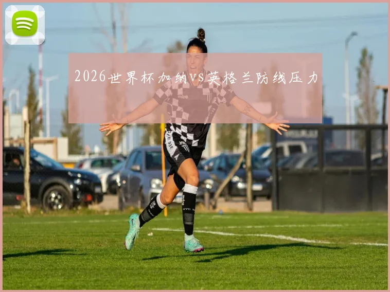 2026世界杯加纳vs英格兰防线压力