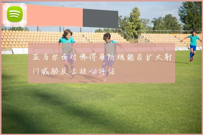 亚马尔面对佛得角防线能否扩大射门威胁反击核心评估