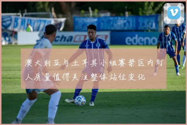 澳大利亚与土耳其小组赛禁区内盯人质量值得关注整体站位变化