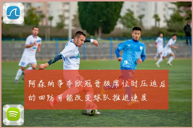 阿森纳争夺欧冠晋级席位时压迫后的回防可能改变球队推进速度