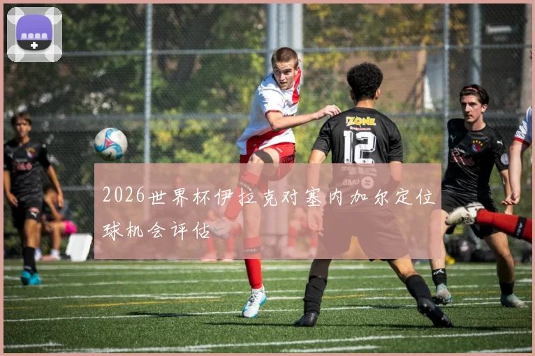 2026世界杯伊拉克对塞内加尔定位球机会评估