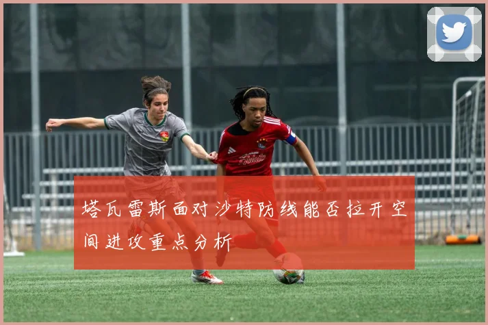 塔瓦雷斯面对沙特防线能否拉开空间进攻重点分析